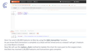 Here I’ve send 1,00,000 Hadcoins to Balu by using the Add_transaction function.
As you know that transaction is complete so a block will be mined and as a reward I will get 1 Hadcoin
as a new Block is Created.
Now We will use the replace_chain method to Update the chain for every port to the Largest chain.
And Balu has received 1,00,000 hadcoins and transactions gets complete.
 