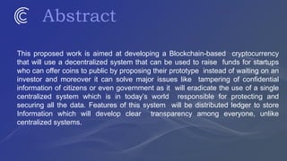 Abstract
This proposed work is aimed at developing a Blockchain-based cryptocurrency
that will use a decentralized system that can be used to raise funds for startups
who can offer coins to public by proposing their prototype instead of waiting on an
investor and moreover it can solve major issues like tampering of confidential
information of citizens or even government as it will eradicate the use of a single
centralized system which is in today’s world responsible for protecting and
securing all the data. Features of this system will be distributed ledger to store
Information which will develop clear transparency among everyone, unlike
centralized systems.
 