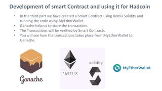• In the third part we have created a Smart Contract using Remix Solidity and
running the code using MyEtherWallet.
• Ganache help us to store the transaction.
• The Transactions will be verified by Smart Contracts.
• You will see how the transactions takes place from MyEtherWallet to
Ganache.
Development of smart Contract and using it for Hadcoin
 