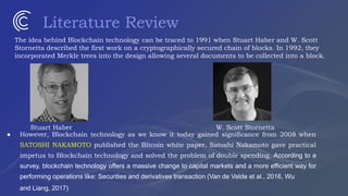 Literature Review
The idea behind Blockchain technology can be traced to 1991 when Stuart Haber and W. Scott
Stornetta described the first work on a cryptographically secured chain of blocks. In 1992, they
incorporated Merkle trees into the design allowing several documents to be collected into a block.
Stuart Haber W. Scott Stornetta
● However, Blockchain technology as we know it today gained significance from 2008 when
SATOSHI NAKAMOTO published the Bitcoin white paper. Satoshi Nakamoto gave practical
impetus to Blockchain technology and solved the problem of double spending. According to a
survey, blockchain technology offers a massive change to capital markets and a more efficient way for
performing operations like: Securities and derivatives transaction (Van de Velde et al., 2016, Wu
and Liang, 2017)
 