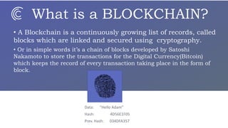What is a BLOCKCHAIN?
• A Blockchain is a continuously growing list of records, called
blocks which are linked and secured using cryptography.
• Or in simple words it’s a chain of blocks developed by Satoshi
Nakamoto to store the transactions for the Digital Currency(Bitcoin)
which keeps the record of every transaction taking place in the form of
block.
Data: “Hello Adam”
Hash: 4D56E1F05
Prev. Hash: 034DFA357
 