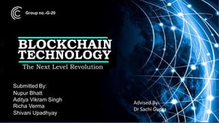 The Next Level Revolution
BLOCKCHAIN
TECHNOLOGY
Submitted By:
Nupur Bhatt
Aditya Vikram Singh
Richa Verma
Shivani Upadhyay
Advised By:
Dr Sachi Gupta
Group no.-G-20
 