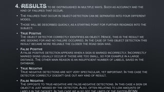 4. RESULTS
• THE RESULTS NEED TO BE DISTINGUISHED IN MULTIPLE WAYS. SUCH AS ACCURACY AND THE
KIND OF FAILURES THAT OCCUR.
• THE FAILURES THAT OCCUR IN OBJECT-DETECTION CAN BE SEPARATED INTO FOUR DIFFERENT
MODES.
• THOSE WILL BE DESCRIBED QUICKLY, AS A STARTING POINT FOR FURTHER READINGS INTO THE
SUBJECT.
• TRUE POSITIVE
THE OBJECT DETECTOR CORRECTLY IDENTIFIES AN OBJECT. HENCE, THIS IS THE RESULT WE
ARE SEEKING FOR AND NO FAILURE OCCURRED. IN THE CASE OF THIS OBJECT DETECTION THIS
RESULT BECAME MORE RELIABLE THE CLOSER THE ROAD SIGN WAS.
• FALSE POSITIVE
A FALSE POSITIVE DETECTION APPEARS WHEN A SIGN IS MARKED INCORRECTLY. INCORRECTLY
MARKED SIGNS USUALLY OCCUR IF THOSE ARE TOO SMALL, SO FOR EXAMPLE IN A LARGE
DISTANCE. THE OTHER MAIN REASON IS AN INSUFFICIENT NUMBER OF LABELS, SAVED IN THE
DATABASE.
• TRUE NEGATIVE
TRUE NEGATIVE DETECTIONS ARE NOT VERY SPECTACULAR, YET IMPORTANT. IN THIS CASE THE
DETECTOR CORRECTLY DOESN'T GIVE OUT ANY KIND OF RESULT.
• FALSE NEGATIVE
THE OPPOSITE TO TRUE-NEGATIVE ARE FALSE-NEGATIVE DETECTIONS. IN THIS CASE A SIGN OR
OBJECT IS JUST MISSED BY THE DETECTOR. ALSO, OFTEN RELATING TO LOW AMOUNTS OF
 