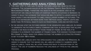 1. GATHERING AND ANALYZING DATA
• THE FIRST STEP TO TAKE WAS TO DEFINE THE ROAD SIGNS AND OBJECTS FOR THE
DATABASE. THE DATABASE BUILDS UP ON THE GERMAN TRAFFIC SIGN DETECTION
BENCHMARK(GTSDB), THEREFORE THE OBJECTS IN THE DATABASE USED IN THE
REPOSITORY ARE SIMILAR PICTURES OF EVERYDAY TRAFFIC SITUATIONS IN GERMANY. IN
ORDER TO BUILD THE DATABASE THAT WOULD BE ABLE TO DETECT A LARGER AMOUNT OF
ROAD SIGNS IT WAS NECESSARY TO LABEL A MUCH LARGER NUMBER OF PICTURES. THE
GOAL IS TO DISTINGUISH BETWEEN MORE THAN 150 ROAD SIGNS, TRAFFIC LIGHTS AND
MORE THAN 15 PHYSICAL OBJECTS SUCH AS PEDESTRIANS, CARS AND MOTORCYCLES.
• IN THE SECOND STEP THE PICTURES NEEDED TO BE GENERATED AND LABELLED. IN ORDER
TO GENERATE THE PICTURES A SIMPLE COMMAND-LINE TOOL IS DEVELOPED THAT ALLOWS
VIDEOS TO BE READ IN AND EXTRACT THOSE FRAME BY FRAME. IN THE TOOL IT IS
POSSIBLE TO ALTERNATE THE NUMBER OF FRAMES TAKEN. FOR HIGHWAY FOOTAGE EVERY
5TH FRAME IS TAKEN, WHILE FOR URBAN FOOTAGE THE NUMBER OF EXTRACTED FRAMES
IS SET TO EVERY 15TH FRAME.
• THE IMAGES ARE LABELED WITH THE OPEN-SOURCE TOOL LABELIMG FOR WINDOWS. IN
ORDER TO ENSURE THAT THE IMAGES WILL BE LABELED CORRECTLY NUMBERS WERE
USED AS LABELS, THESE WILL BE LATER TRANSLATED BACK TO DESCRIPTIONS OF THE
OBJECT. THE USE OF NUMBERS REDUCES THE LIKELINESS OF TYPOS IN THE LABELING
PROCESS.
 