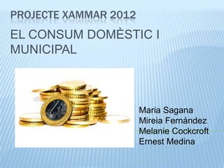 PROJECTE XAMMAR 2012
EL CONSUM DOMÈSTIC I
MUNICIPAL



                       Maria Sagana
                       Mireia Fernández
                       Melanie Cockcroft
                       Ernest Medina
 