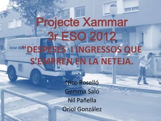 Projecte Xammar
    3r ESO 2012
“DESPESES I INGRESSOS QUE
  S’EMPREN EN LA NETEJA.

         Nico Roselló
         Gemma Saló
          Nil Pañella
        Oriol González
 