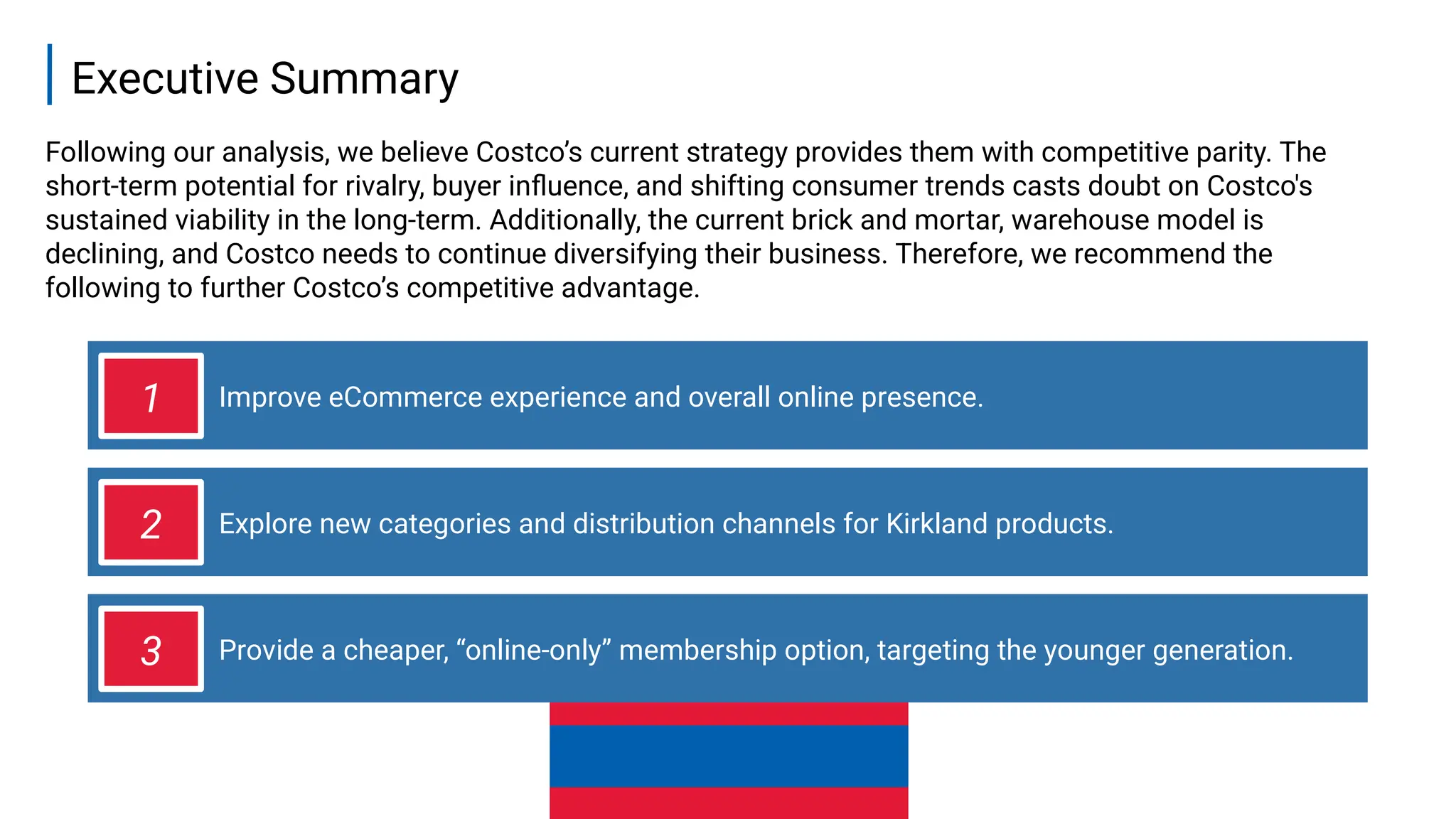 Improve eCommerce experience and overall online presence.
Executive Summary
2
Following our analysis, we believe Costco’s current strategy provides them with competitive parity. The
short-term potential for rivalry, buyer influence, and shifting consumer trends casts doubt on Costco's
sustained viability in the long-term. Additionally, the current brick and mortar, warehouse model is
declining, and Costco needs to continue diversifying their business. Therefore, we recommend the
following to further Costco’s competitive advantage.
1
Explore new categories and distribution channels for Kirkland products.
2
Provide a cheaper, “online-only” membership option, targeting the younger generation.
3
 