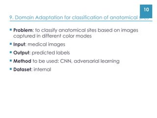 10
9. Domain Adaptation for classification of anatomical sites
 Problem: to classify anatomical sites based on images
captured in different color modes
 Input: medical images
 Output: predicted labels
 Method to be used: CNN, adversarial learning
 Dataset: internal
 