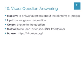 11
10. Visual Question Answering
 Problem: to answer questions about the contents of images
 Input: an image and a question
 Output: answer to the question
 Method to be used: attention, RNN, transformer
 Dataset: https://visualqa.org/
 