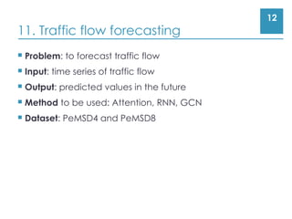 12
11. Traffic flow forecasting
 Problem: to forecast traffic flow
 Input: time series of traffic flow
 Output: predicted values in the future
 Method to be used: Attention, RNN, GCN
 Dataset: PeMSD4 and PeMSD8
 