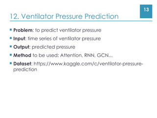 13
12. Ventilator Pressure Prediction
 Problem: to predict ventilator pressure
 Input: time series of ventilator pressure
 Output: predicted pressure
 Method to be used: Attention, RNN, GCN...
 Dataset: https://www.kaggle.com/c/ventilator-pressure-
prediction
 