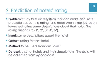 3
2. Prediction of hotels’ rating
 Problem: study to build a system that can make accurate
prediction about the rating for a hotel when it has just been
launched, using some descriptions about that hotel. The
rating belongs to {1*, 2*, 3*, 4*, 5*}.
 Input: some descriptions about the hotel
 Output: rating for that hotel
 Method to be used: Random Forest
 Dataset: a set of hotels and their descriptions. The data will
be collected from Agoda.com.
 