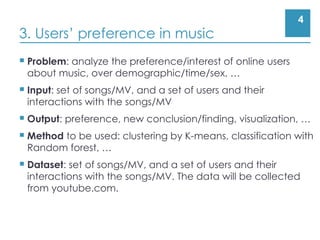 4
3. Users’ preference in music
 Problem: analyze the preference/interest of online users
about music, over demographic/time/sex, …
 Input: set of songs/MV, and a set of users and their
interactions with the songs/MV
 Output: preference, new conclusion/finding, visualization, …
 Method to be used: clustering by K-means, classification with
Random forest, …
 Dataset: set of songs/MV, and a set of users and their
interactions with the songs/MV. The data will be collected
from youtube.com.
 
