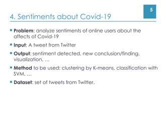 5
4. Sentiments about Covid-19
 Problem: analyze sentiments of online users about the
affects of Covid-19
 Input: A tweet from Twitter
 Output: sentiment detected, new conclusion/finding,
visualization, …
 Method to be used: clustering by K-means, classification with
SVM, …
 Dataset: set of tweets from Twitter.
 