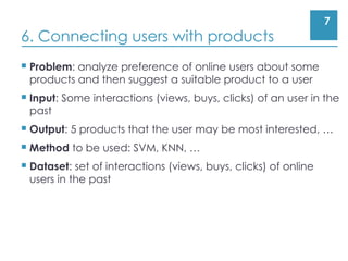 7
6. Connecting users with products
 Problem: analyze preference of online users about some
products and then suggest a suitable product to a user
 Input: Some interactions (views, buys, clicks) of an user in the
past
 Output: 5 products that the user may be most interested, …
 Method to be used: SVM, KNN, …
 Dataset: set of interactions (views, buys, clicks) of online
users in the past
 