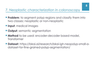 8
7. Neoplastic characterization in colonoscopy
 Problem: to segment polyp regions and classify them into
two classes: neoplastic or non-neoplastic
 Input: medical images
 Output: semantic segmentation
 Method to be used: encoder-decoder based model,
Transformer
 Dataset: https://bkai.ai/research/bkai-igh-neopolyp-small-a-
dataset-for-fine-grained-polyp-segmentation/
 