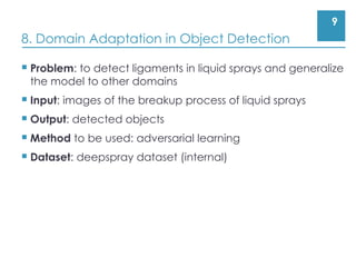 9
8. Domain Adaptation in Object Detection
 Problem: to detect ligaments in liquid sprays and generalize
the model to other domains
 Input: images of the breakup process of liquid sprays
 Output: detected objects
 Method to be used: adversarial learning
 Dataset: deepspray dataset (internal)
 