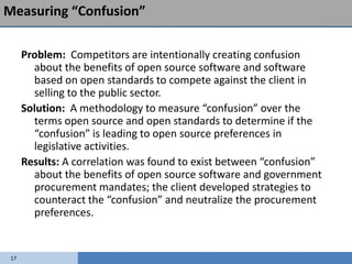 Measuring “Confusion”

      Problem: Competitors are intentionally creating confusion
        about the benefits of open source software and software
        based on open standards to compete against the client in
        selling to the public sector.
      Solution: A methodology to measure “confusion” over the
        terms open source and open standards to determine if the
        “confusion” is leading to open source preferences in
        legislative activities.
      Results: A correlation was found to exist between “confusion”
        about the benefits of open source software and government
        procurement mandates; the client developed strategies to
        counteract the “confusion” and neutralize the procurement
        preferences.


 17
 