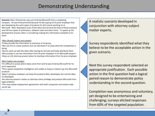 Demonstrating Understanding

Scenario: Marc Zimmerman was just hired by Microsoft from a competing
company. He was hired primarily because he led a group at his prior employer that           A realistic scenario developed in
was developing the same types of products he will now be working on at
Microsoft. Marc developed many of the ideas that formed the basis of those products
                                                                                            conjunction with attorney subject
and still has copies of schematics, software code and other items. To speed up the          matter experts.
development process, Marc is considering making this information available to his
team.

 Marc Should: (select one answer)
•Freely provide the information to everyone in his group                                    Survey respondents identified what they
•Not use this to create products but can distribute it to show what the competition is
doing                                                                                       believe to be the acceptable action in the
•Say he came up with the ideas after leaving his last job and freely distribute them
•Not provide or use the information from his prior employer in his Microsoft projects       given scenario.
•Have an LCA attorney present when he discloses information from his prior employer

Why? (select one answer)
•It's difficult to prove where ideas came from and he was hired by Microsoft for his
prior experience                                                                            Next the survey respondent selected an
•This is good competitive intelligence and usable as long as it doesn't go into Microsoft   appropriate justification. Each possible
products
•Marc's previous employer can keep the products Marc developed, but not the ideas           action in the first question had a logical
he developed
•An attorney present creates an attorney-client privilege and protects Microsoft from       paired reason to demonstrate policy
legal problems
•This may violate employment agreements with both companies and violate trade
                                                                                            understanding in the second question.
secret law

                                                                                            Completion was anonymous and voluntary,
                                                                                            yet designed to be entertaining and
                                                                                            challenging; surveys elicited responses
                                                                                            from 60% of the targeted population.

   21
 