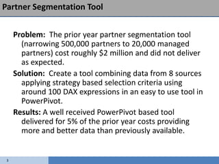Partner Segmentation Tool


     Problem: The prior year partner segmentation tool
       (narrowing 500,000 partners to 20,000 managed
       partners) cost roughly $2 million and did not deliver
       as expected.
     Solution: Create a tool combining data from 8 sources
       applying strategy based selection criteria using
       around 100 DAX expressions in an easy to use tool in
       PowerPivot.
     Results: A well received PowerPivot based tool
       delivered for 5% of the prior year costs providing
       more and better data than previously available.


 3
 