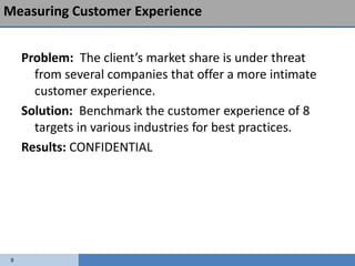 Measuring Customer Experience


     Problem: The client’s market share is under threat
       from several companies that offer a more intimate
       customer experience.
     Solution: Benchmark the customer experience of 8
       targets in various industries for best practices.
     Results: CONFIDENTIAL




 9
 