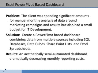 Excel PowerPivot Based Dashboard

    Problem: The client was spending significant amounts
      for manual monthly analysis of data around
      marketing campaigns and results but also had a small
      budget for IT Development.
    Solution: Create a PowerPivot based dashboard
      combining data from multiple sources including SQL
      Databases, Data Cubes, Share Point Lists, and Excel
      Spreadsheets.
    Results: An aesthetically semi-automated dashboard
      dramatically decreasing monthly reporting costs.


1
 