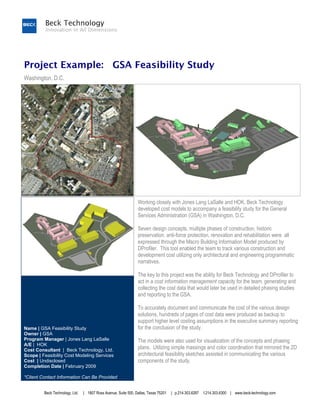 Project Example: GSA Feasibility Study
Washington, D.C.




                                                                 Working closely with Jones Lang LaSalle and HOK, Beck Technology
                                                                 developed cost models to accompany a feasibility study for the General
                                                                 Services Administration (GSA) in Washington, D.C.

                                                                 Seven design concepts, multiple phases of construction, historic
                                                                 preservation, anti-force protection, renovation and rehabilitation were all
                                                                 expressed through the Macro Building Information Model produced by
                                                                 DProfiler. This tool enabled the team to track various construction and
                                                                 development cost utilizing only architectural and engineering programmatic
                                                                 narratives.

                                                                 The key to this project was the ability for Beck Technology and DProfiler to
                                                                 act in a cost information management capacity for the team, generating and
                                                                 collecting the cost data that would later be used in detailed phasing studies
                                                                 and reporting to the GSA.

                                                                 To accurately document and communicate the cost of the various design
                                                                 solutions, hundreds of pages of cost data were produced as backup to
                                                                 support higher level costing assumptions in the executive summary reporting
Name | GSA Feasibility Study                                     for the conclusion of the study.
Owner | GSA
Program Manager | Jones Lang LaSalle                             The models were also used for visualization of the concepts and phasing
A/E | HOK
Cost Consultant | Beck Technology, Ltd.                          plans. Utilizing simple massings and color coordination that mirrored the 2D
Scope | Feasibility Cost Modeling Services                       architectural feasibility sketches assisted in communicating the various
Cost | Undisclosed                                               components of the study.
Completion Date | February 2009

*Client Contact Information Can Be Provided


         Beck Technology, Ltd.   | 1807 Ross Avenue, Suite 500, Dallas, Texas 75201   | p.214.303.6297   f.214.303.6300 | www.beck-technology.com
 