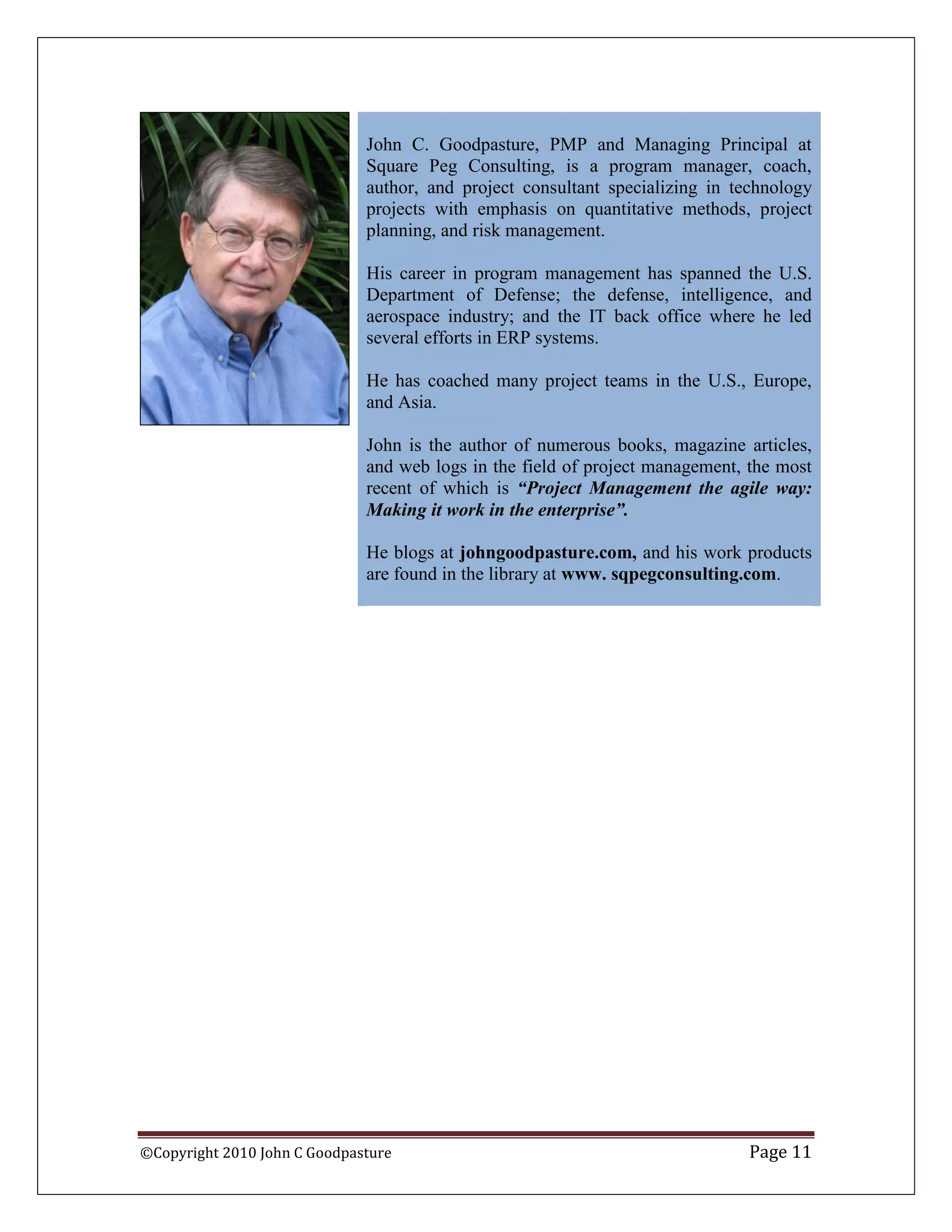 John C. Goodpasture, PMP and Managing Principal at
                              Square Peg Consulting, is a program manager, coach,
                              author, and project consultant specializing in technology
                              projects with emphasis on quantitative methods, project
                              planning, and risk management.

                              His career in program management has spanned the U.S.
                              Department of Defense; the defense, intelligence, and
                              aerospace industry; and the IT back office where he led
                              several efforts in ERP systems.

                              He has coached many project teams in the U.S., Europe,
                              and Asia.

                              John is the author of numerous books, magazine articles,
                              and web logs in the field of project management, the most
                              recent of which is “Project Management the agile way:
                              Making it work in the enterprise”.

                              He blogs at johngoodpasture.com, and his work products
                              are found in the library at www. sqpegconsulting.com.




©Copyright 2010 John C Goodpasture                                            Page 11
 