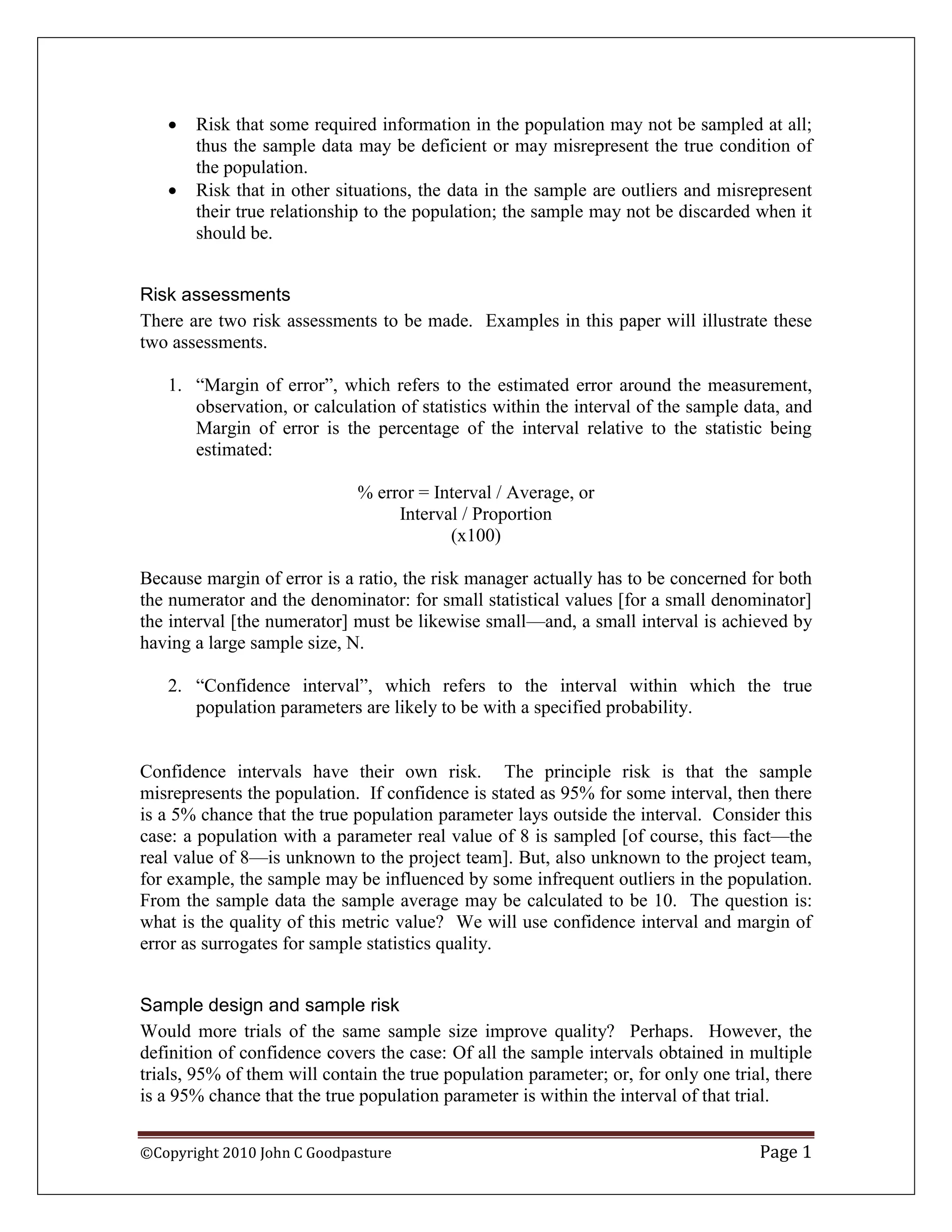    Risk that some required information in the population may not be sampled at all;
       thus the sample data may be deficient or may misrepresent the true condition of
       the population.
      Risk that in other situations, the data in the sample are outliers and misrepresent
       their true relationship to the population; the sample may not be discarded when it
       should be.


Risk assessments
There are two risk assessments to be made. Examples in this paper will illustrate these
two assessments.

   1. “Margin of error”, which refers to the estimated error around the measurement,
      observation, or calculation of statistics within the interval of the sample data, and
      Margin of error is the percentage of the interval relative to the statistic being
      estimated:

                              % error = Interval / Average, or
                                   Interval / Proportion
                                          (x100)

Because margin of error is a ratio, the risk manager actually has to be concerned for both
the numerator and the denominator: for small statistical values [for a small denominator]
the interval [the numerator] must be likewise small—and, a small interval is achieved by
having a large sample size, N.

   2. “Confidence interval”, which refers to the interval within which the true
      population parameters are likely to be with a specified probability.


Confidence intervals have their own risk. The principle risk is that the sample
misrepresents the population. If confidence is stated as 95% for some interval, then there
is a 5% chance that the true population parameter lays outside the interval. Consider this
case: a population with a parameter real value of 8 is sampled [of course, this fact—the
real value of 8—is unknown to the project team]. But, also unknown to the project team,
for example, the sample may be influenced by some infrequent outliers in the population.
From the sample data the sample average may be calculated to be 10. The question is:
what is the quality of this metric value? We will use confidence interval and margin of
error as surrogates for sample statistics quality.


Sample design and sample risk
Would more trials of the same sample size improve quality? Perhaps. However, the
definition of confidence covers the case: Of all the sample intervals obtained in multiple
trials, 95% of them will contain the true population parameter; or, for only one trial, there
is a 95% chance that the true population parameter is within the interval of that trial.


©Copyright 2010 John C Goodpasture                                                   Page 1
 