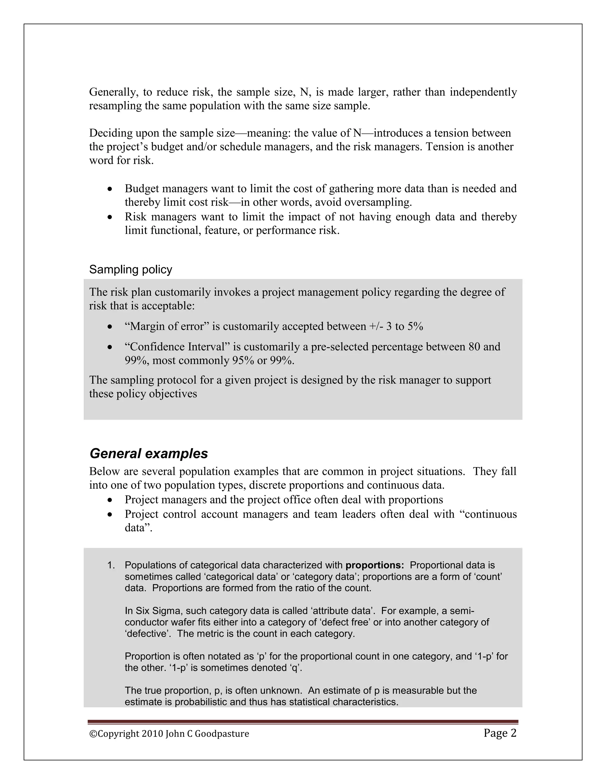 Generally, to reduce risk, the sample size, N, is made larger, rather than independently
resampling the same population with the same size sample.

Deciding upon the sample size—meaning: the value of N—introduces a tension between
the project‟s budget and/or schedule managers, and the risk managers. Tension is another
word for risk.

      Budget managers want to limit the cost of gathering more data than is needed and
       thereby limit cost risk—in other words, avoid oversampling.
      Risk managers want to limit the impact of not having enough data and thereby
       limit functional, feature, or performance risk.


Sampling policy
The risk plan customarily invokes a project management policy regarding the degree of
risk that is acceptable:
      “Margin of error” is customarily accepted between +/- 3 to 5%
      “Confidence Interval” is customarily a pre-selected percentage between 80 and
       99%, most commonly 95% or 99%.
The sampling protocol for a given project is designed by the risk manager to support
these policy objectives




General examples
Below are several population examples that are common in project situations. They fall
into one of two population types, discrete proportions and continuous data.
     Project managers and the project office often deal with proportions
     Project control account managers and team leaders often deal with “continuous
       data”.


   1. Populations of categorical data characterized with proportions: Proportional data is
      sometimes called ‘categorical data’ or ‘category data’; proportions are a form of ‘count’
      data. Proportions are formed from the ratio of the count.

       In Six Sigma, such category data is called ‘attribute data’. For example, a semi-
       conductor wafer fits either into a category of ‘defect free’ or into another category of
       ‘defective’. The metric is the count in each category.

       Proportion is often notated as ‘p’ for the proportional count in one category, and ‘1-p’ for
       the other. ‘1-p’ is sometimes denoted ‘q’.

       The true proportion, p, is often unknown. An estimate of p is measurable but the
       estimate is probabilistic and thus has statistical characteristics.


©Copyright 2010 John C Goodpasture                                                           Page 2
 