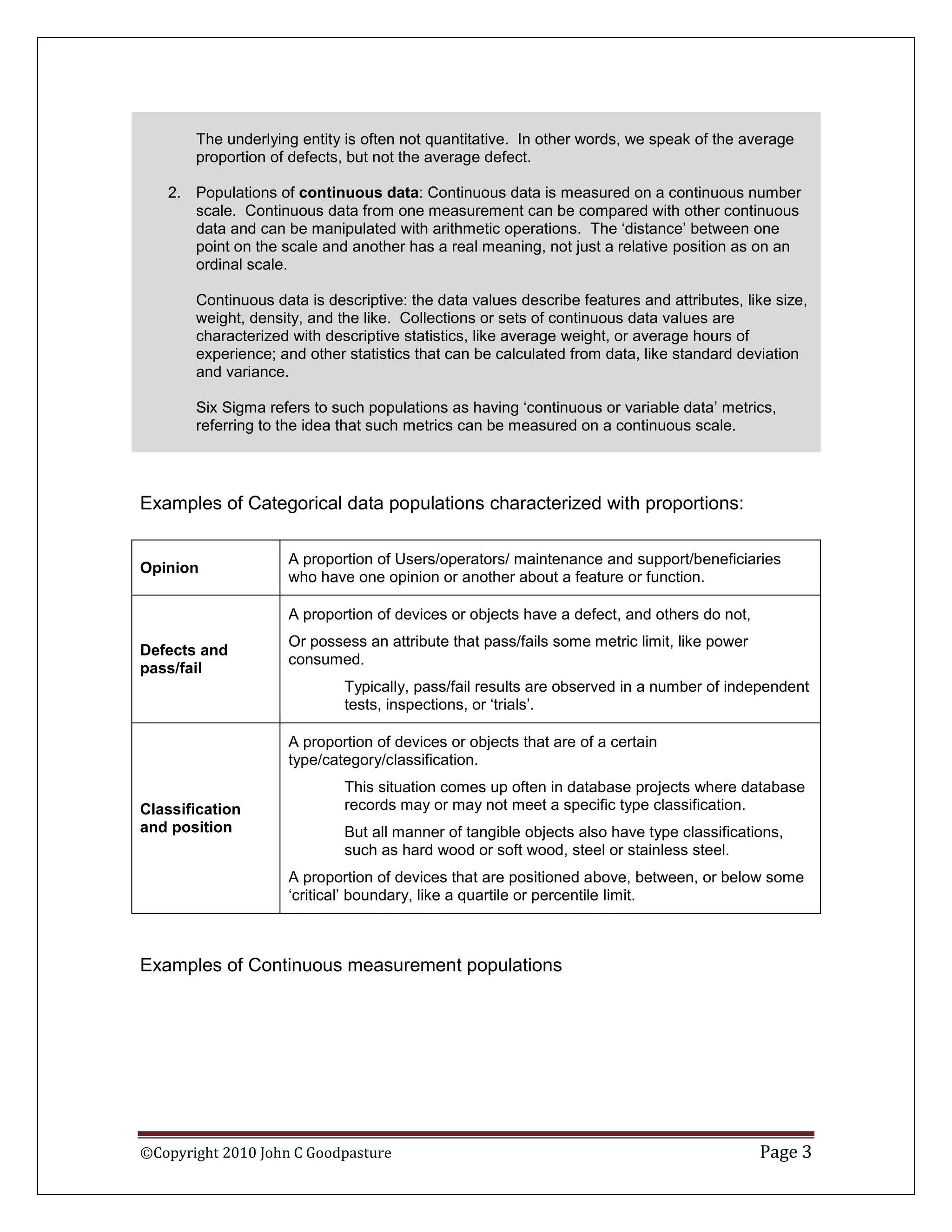 The underlying entity is often not quantitative. In other words, we speak of the average
       proportion of defects, but not the average defect.

   2. Populations of continuous data: Continuous data is measured on a continuous number
      scale. Continuous data from one measurement can be compared with other continuous
      data and can be manipulated with arithmetic operations. The ‘distance’ between one
      point on the scale and another has a real meaning, not just a relative position as on an
      ordinal scale.

       Continuous data is descriptive: the data values describe features and attributes, like size,
       weight, density, and the like. Collections or sets of continuous data values are
       characterized with descriptive statistics, like average weight, or average hours of
       experience; and other statistics that can be calculated from data, like standard deviation
       and variance.

       Six Sigma refers to such populations as having ‘continuous or variable data’ metrics,
       referring to the idea that such metrics can be measured on a continuous scale.




Examples of Categorical data populations characterized with proportions:

                    A proportion of Users/operators/ maintenance and support/beneficiaries
Opinion
                    who have one opinion or another about a feature or function.

                    A proportion of devices or objects have a defect, and others do not,
                    Or possess an attribute that pass/fails some metric limit, like power
Defects and
                    consumed.
pass/fail
                             Typically, pass/fail results are observed in a number of independent
                             tests, inspections, or ‘trials’.

                    A proportion of devices or objects that are of a certain
                    type/category/classification.
                             This situation comes up often in database projects where database
Classification               records may or may not meet a specific type classification.
and position                 But all manner of tangible objects also have type classifications,
                             such as hard wood or soft wood, steel or stainless steel.
                    A proportion of devices that are positioned above, between, or below some
                    ‘critical’ boundary, like a quartile or percentile limit.



Examples of Continuous measurement populations




©Copyright 2010 John C Goodpasture                                                          Page 3
 