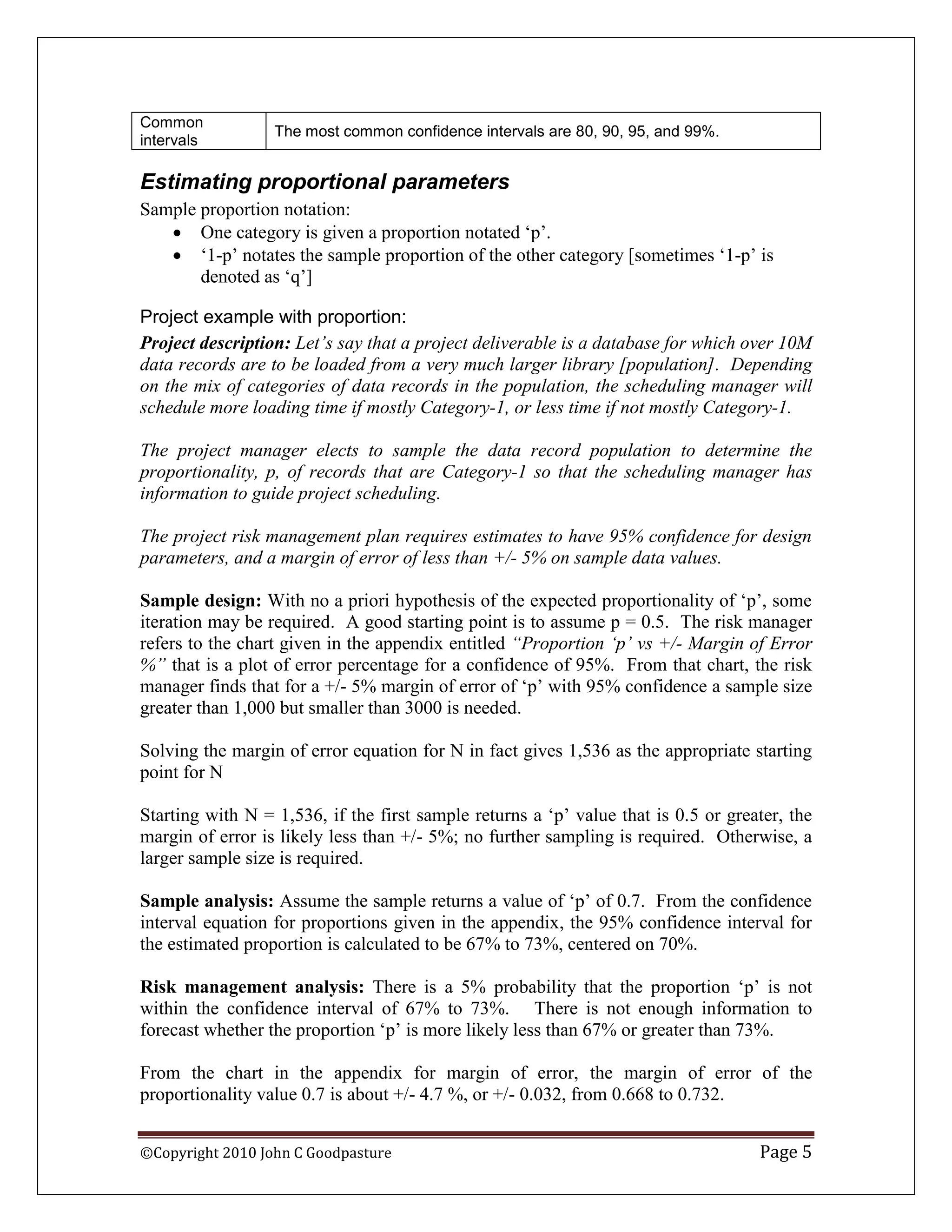 Common
                  The most common confidence intervals are 80, 90, 95, and 99%.
intervals

Estimating proportional parameters
Sample proportion notation:
    One category is given a proportion notated „p‟.
    „1-p‟ notates the sample proportion of the other category [sometimes „1-p‟ is
       denoted as „q‟]

Project example with proportion:
Project description: Let‟s say that a project deliverable is a database for which over 10M
data records are to be loaded from a very much larger library [population]. Depending
on the mix of categories of data records in the population, the scheduling manager will
schedule more loading time if mostly Category-1, or less time if not mostly Category-1.

The project manager elects to sample the data record population to determine the
proportionality, p, of records that are Category-1 so that the scheduling manager has
information to guide project scheduling.

The project risk management plan requires estimates to have 95% confidence for design
parameters, and a margin of error of less than +/- 5% on sample data values.

Sample design: With no a priori hypothesis of the expected proportionality of „p‟, some
iteration may be required. A good starting point is to assume p = 0.5. The risk manager
refers to the chart given in the appendix entitled “Proportion „p‟ vs +/- Margin of Error
%” that is a plot of error percentage for a confidence of 95%. From that chart, the risk
manager finds that for a +/- 5% margin of error of „p‟ with 95% confidence a sample size
greater than 1,000 but smaller than 3000 is needed.

Solving the margin of error equation for N in fact gives 1,536 as the appropriate starting
point for N

Starting with N = 1,536, if the first sample returns a „p‟ value that is 0.5 or greater, the
margin of error is likely less than +/- 5%; no further sampling is required. Otherwise, a
larger sample size is required.

Sample analysis: Assume the sample returns a value of „p‟ of 0.7. From the confidence
interval equation for proportions given in the appendix, the 95% confidence interval for
the estimated proportion is calculated to be 67% to 73%, centered on 70%.

Risk management analysis: There is a 5% probability that the proportion „p‟ is not
within the confidence interval of 67% to 73%. There is not enough information to
forecast whether the proportion „p‟ is more likely less than 67% or greater than 73%.

From the chart in the appendix for margin of error, the margin of error of the
proportionality value 0.7 is about +/- 4.7 %, or +/- 0.032, from 0.668 to 0.732.


©Copyright 2010 John C Goodpasture                                                  Page 5
 