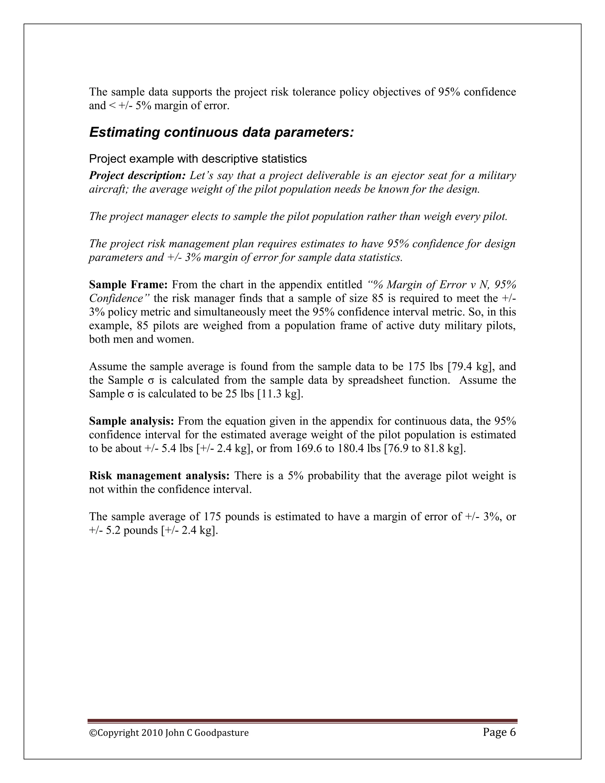 The sample data supports the project risk tolerance policy objectives of 95% confidence
and < +/- 5% margin of error.

Estimating continuous data parameters:
Project example with descriptive statistics
Project description: Let‟s say that a project deliverable is an ejector seat for a military
aircraft; the average weight of the pilot population needs be known for the design.

The project manager elects to sample the pilot population rather than weigh every pilot.

The project risk management plan requires estimates to have 95% confidence for design
parameters and +/- 3% margin of error for sample data statistics.

Sample Frame: From the chart in the appendix entitled “% Margin of Error v N, 95%
Confidence” the risk manager finds that a sample of size 85 is required to meet the +/-
3% policy metric and simultaneously meet the 95% confidence interval metric. So, in this
example, 85 pilots are weighed from a population frame of active duty military pilots,
both men and women.

Assume the sample average is found from the sample data to be 175 lbs [79.4 kg], and
the Sample σ is calculated from the sample data by spreadsheet function. Assume the
Sample σ is calculated to be 25 lbs [11.3 kg].

Sample analysis: From the equation given in the appendix for continuous data, the 95%
confidence interval for the estimated average weight of the pilot population is estimated
to be about +/- 5.4 lbs [+/- 2.4 kg], or from 169.6 to 180.4 lbs [76.9 to 81.8 kg].

Risk management analysis: There is a 5% probability that the average pilot weight is
not within the confidence interval.

The sample average of 175 pounds is estimated to have a margin of error of +/- 3%, or
+/- 5.2 pounds [+/- 2.4 kg].




©Copyright 2010 John C Goodpasture                                                 Page 6
 