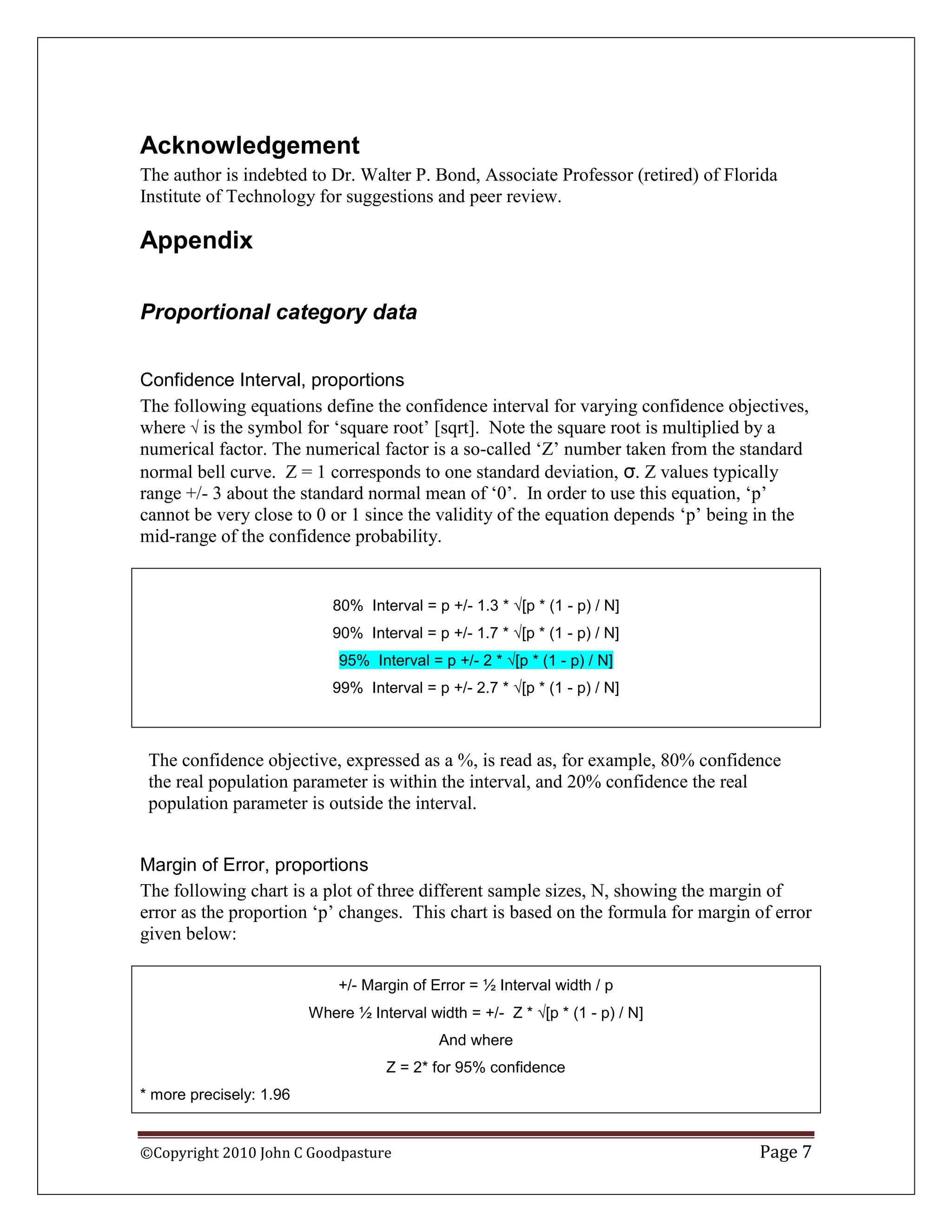 Acknowledgement
The author is indebted to Dr. Walter P. Bond, Associate Professor (retired) of Florida
Institute of Technology for suggestions and peer review.

Appendix

Proportional category data


Confidence Interval, proportions
The following equations define the confidence interval for varying confidence objectives,
where  is the symbol for „square root‟ [sqrt]. Note the square root is multiplied by a
numerical factor. The numerical factor is a so-called „Z‟ number taken from the standard
normal bell curve. Z = 1 corresponds to one standard deviation, σ. Z values typically
range +/- 3 about the standard normal mean of „0‟. In order to use this equation, „p‟
cannot be very close to 0 or 1 since the validity of the equation depends „p‟ being in the
mid-range of the confidence probability.


                            80% Interval = p +/- 1.3 * [p * (1 - p) / N]
                            90% Interval = p +/- 1.7 * [p * (1 - p) / N]
                             95% Interval = p +/- 2 * [p * (1 - p) / N]
                            99% Interval = p +/- 2.7 * [p * (1 - p) / N]



 The confidence objective, expressed as a %, is read as, for example, 80% confidence
 the real population parameter is within the interval, and 20% confidence the real
 population parameter is outside the interval.


Margin of Error, proportions
The following chart is a plot of three different sample sizes, N, showing the margin of
error as the proportion „p‟ changes. This chart is based on the formula for margin of error
given below:

                             +/- Margin of Error = ½ Interval width / p
                         Where ½ Interval width = +/- Z * [p * (1 - p) / N]
                                            And where
                                    Z = 2* for 95% confidence
* more precisely: 1.96


©Copyright 2010 John C Goodpasture                                                 Page 7
 