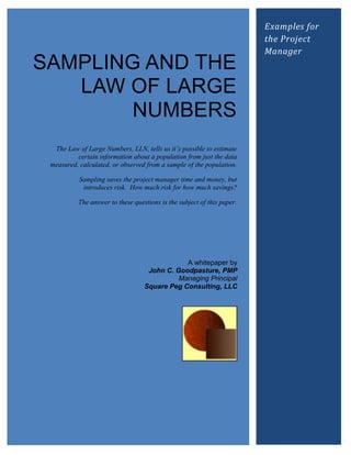 Examples for
                                                                        the Project
                                                                        Manager
SAMPLING AND THE
   LAW OF LARGE
        NUMBERS
  The Law of Large Numbers, LLN, tells us it‟s possible to estimate
          certain information about a population from just the data
 measured, calculated, or observed from a sample of the population.

           Sampling saves the project manager time and money, but
            introduces risk. How much risk for how much savings?

          The answer to these questions is the subject of this paper.




                                              A whitepaper by
                                   John C. Goodpasture, PMP
                                            Managing Principal
                                  Square Peg Consulting, LLC
 