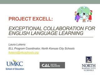 PROJECT EXCELL:
EXCEPTIONAL COLLABORATION FOR
ENGLISH LANGUAGE LEARNING
Laura Lukens
ELL Program Coordinator, North Kansas City Schools
llukens@nkcschools.org
 