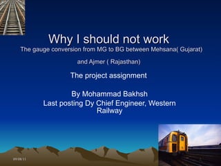 Why I should not work   The gauge conversion from MG to BG between Mehsana( Gujarat) and Ajmer ( Rajasthan)   The project assignment  By Mohammad Bakhsh Last posting Dy Chief Engineer, Western Railway 