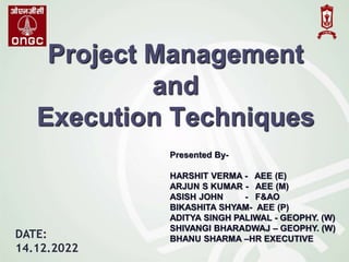Project Management
and
Execution Techniques
Presented By-
HARSHIT VERMA - AEE (E)
ARJUN S KUMAR - AEE (M)
ASISH JOHN - F&AO
BIKASHITA SHYAM- AEE (P)
ADITYA SINGH PALIWAL - GEOPHY. (W)
SHIVANGI BHARADWAJ – GEOPHY. (W)
BHANU SHARMA –HR EXECUTIVE
DATE:
14.12.2022
 