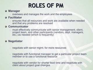 ROLES OF PM
Manager
 oversees and manages the work and the employees
Facilitator
 ensures that all resources and work are available when needed
and that any problems are resolved
Communicator
 must effectively communicate with senior management, client,
project team, and other participants (vendors, dept. managers,
etc.) as needed (which is frequently)
Negotiator
 negotiate with senior mgmt. for more resources
 negotiate with functional manager to get a particular project team
member or to use a functional resource
 negotiate with vendor for shorter lead time and negotiate with
client about project goal changes
 