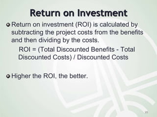 Return on Investment
Return on investment (ROI) is calculated by
subtracting the project costs from the benefits
and then dividing by the costs.
ROI = (Total Discounted Benefits - Total
Discounted Costs) / Discounted Costs
Higher the ROI, the better.
25
 