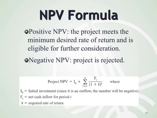 27
NPV Formula
Positive NPV: the project meets the
minimum desired rate of return and is
eligible for further consideration.
Negative NPV: project is rejected.
 