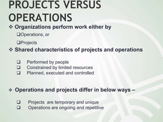 PROJECTS VERSUS
OPERATIONS
 Organizations perform work either by
Operations, or
Projects
 Shared characteristics of projects and operations
 Performed by people
 Constrained by limited resources
 Planned, executed and controlled
 Operations and projects differ in below ways –
 Projects are temporary and unique
 Operations are ongoing and repetitive
 