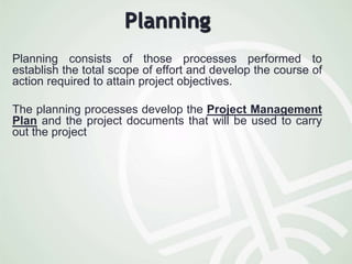 Planning
Planning consists of those processes performed to
establish the total scope of effort and develop the course of
action required to attain project objectives.
The planning processes develop the Project Management
Plan and the project documents that will be used to carry
out the project
 