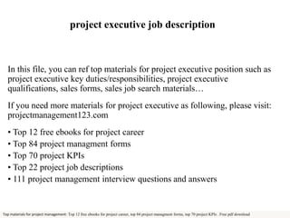 project executive job description 
In this file, you can ref top materials for project executive position such as 
project executive key duties/responsibilities, project executive 
qualifications, sales forms, sales job search materials… 
If you need more materials for project executive as following, please visit: 
projectmanagement123.com 
• Top 12 free ebooks for project career 
• Top 84 project managment forms 
• Top 70 project KPIs 
• Top 22 project job descriptions 
• 111 project management interview questions and answers 
Top materials for project management: Top 12 free ebooks for project career, top 84 project managment forms, top 70 project KPIs . Free pdf download 
 