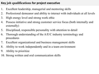 Key job qualifications for project executive 
1. Excellent leadership, managerial and mentoring skills 
2. Professional demeanor and ability to interact with individuals at all levels 
3. High energy level and strong work ethic 
4. Possess initiative and strong customer service focus (both internally and 
externally) 
5. Disciplined, responsible personality with attention to detail 
6. Thorough understanding of the A/E/C industry terminology and 
procedures 
7. Excellent organizational and business management skills 
8. Ability to work independently and in a team environment 
9. Ability to prioritize 
10. Strong written and oral communication skills 
 