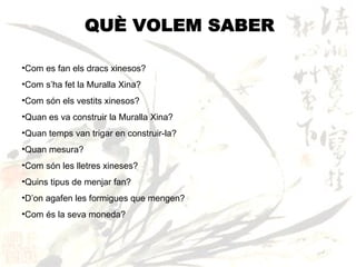 QUÈ VOLEM SABER Com es fan els dracs xinesos? Com s’ha fet la Muralla Xina? Com són els vestits xinesos? Quan es va construir la Muralla Xina? Quan temps van trigar en construir-la? Quan mesura? Com són les lletres xineses? Quins tipus de menjar fan? D’on agafen les formigues que mengen? Com és la seva moneda? 