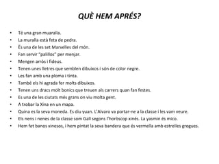 Té una gran muaralla. La muralla està feta de pedra. Ës una de les set Marvelles del món. Fan servir “palillos” per menjar. Mengen arròs i fideus. Tenen unes lletres que semblen dibuixos i són de color negre. Les fan amb una ploma i tinta. També els hi agrada fer molts dibuixos. Tenen uns dracs molt bonics que treuen als carrers quan fan festes. Es una de les ciutats més grans on viu molta gent. A trobar la Xina en un mapa. Quina es la seva moneda. Es diu yuan. L’Alvaro va portar-ne a la classe i les vam veure. Els nens i nenes de la classe som Gall segons l’horòscop xinés. La yasmin és mico. Hem fet banos xinesos, i hem pintat la seva bandera que és vermella amb estrelles grogues. QUÈ HEM APRÉS? 