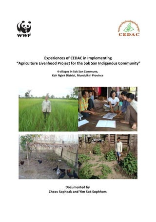 Experiences of CEDAC in Implementing 
“Agriculture Livelihood Project for the Sok San Indigenous Community” 
4 villages in Sok San Commune, 
Koh Ngiek District, Mundulkiri Province 
Documented by 
Cheav Sopheak and Yim Sok Sophhors 
 