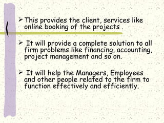  This provides the client, services like
  online booking of the projects .

 It will provide a complete solution to all
 firm problems like financing, accounting,
 project management and so on.

 It will help the Managers, Employees
 and other people related to the firm to
 function effectively and efficiently.
 