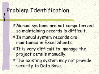 Problem Identification

   Manual systems are not computerized
   so maintaining records is difficult.
   In manual system records are
   maintained in Excel Sheets.
   It is very difficult to manage the
   project details manually.
   The existing system may not provide
   security to Data Base.
 